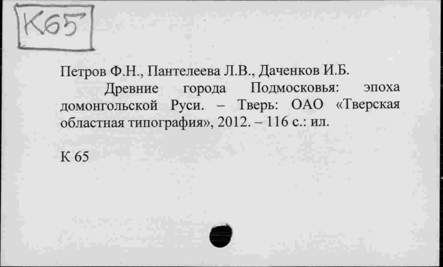 ﻿Петров Ф.Н., Пантелеева Л.В., Даченков И.Б.
Древние города Подмосковья: эпоха домонгольской Руси. - Тверь: ОАО «Тверская областная типография», 2012. - 116 с.: ил.
К 65